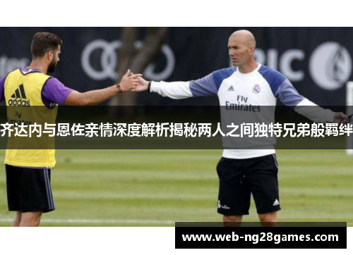 齐达内与恩佐亲情深度解析揭秘两人之间独特兄弟般羁绊